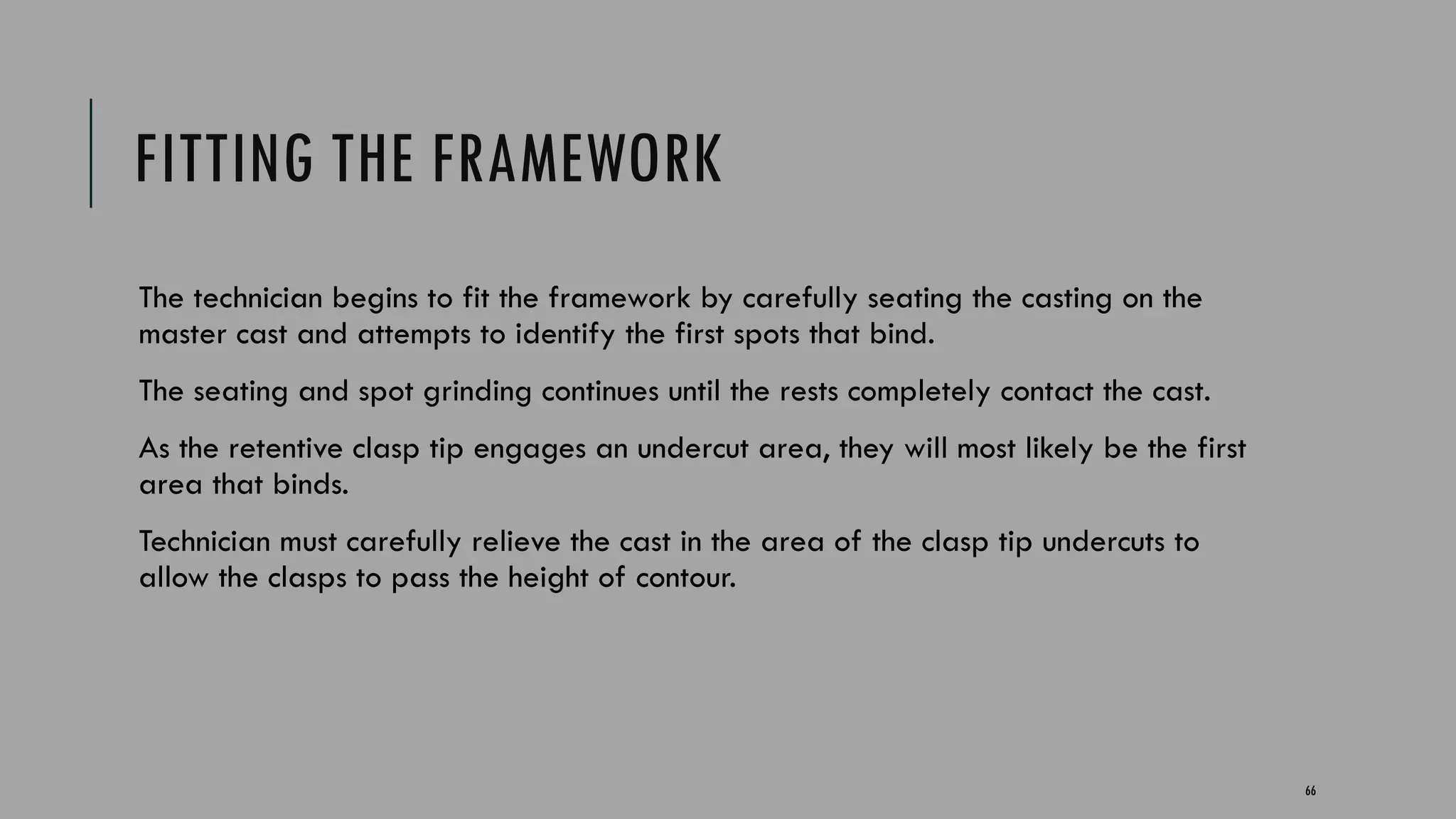 66
FITTING THE FRAMEWORK
The technician begins to fit the framework by carefully seating the casting on the
master cast and attempts to identify the first spots that bind.
The seating and spot grinding continues until the rests completely contact the cast.
As the retentive clasp tip engages an undercut area, they will most likely be the first
area that binds.
Technician must carefully relieve the cast in the area of the clasp tip undercuts to
allow the clasps to pass the height of contour.
 