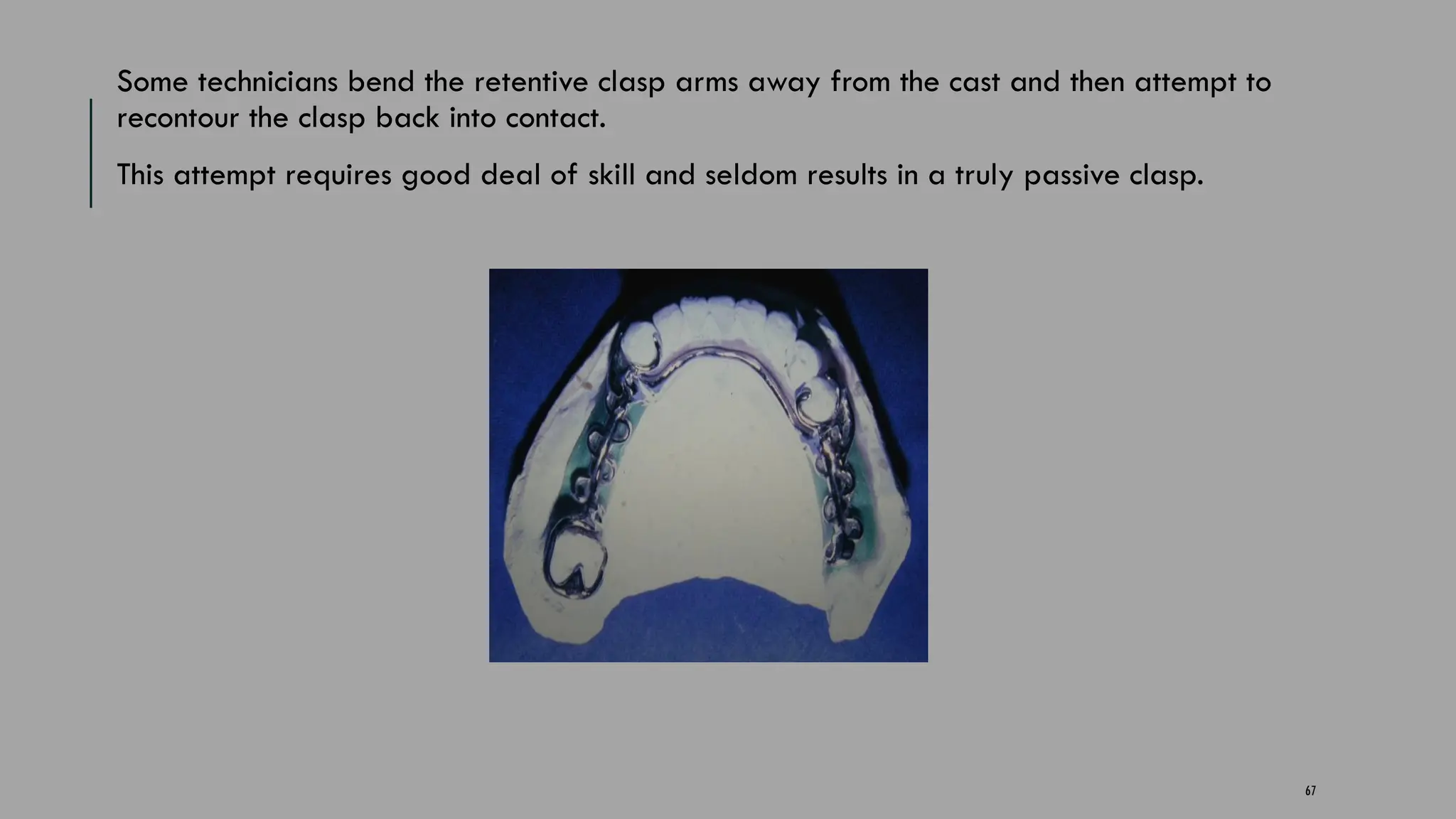 67
Some technicians bend the retentive clasp arms away from the cast and then attempt to
recontour the clasp back into contact.
This attempt requires good deal of skill and seldom results in a truly passive clasp.
 