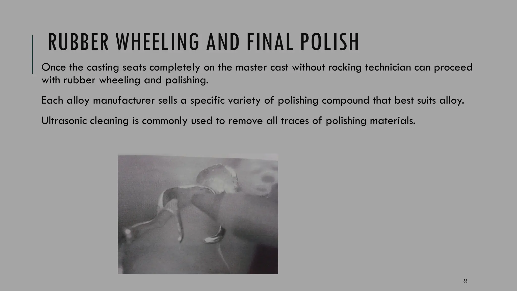 68
RUBBER WHEELING AND FINAL POLISH
Once the casting seats completely on the master cast without rocking technician can proceed
with rubber wheeling and polishing.
Each alloy manufacturer sells a specific variety of polishing compound that best suits alloy.
Ultrasonic cleaning is commonly used to remove all traces of polishing materials.
 