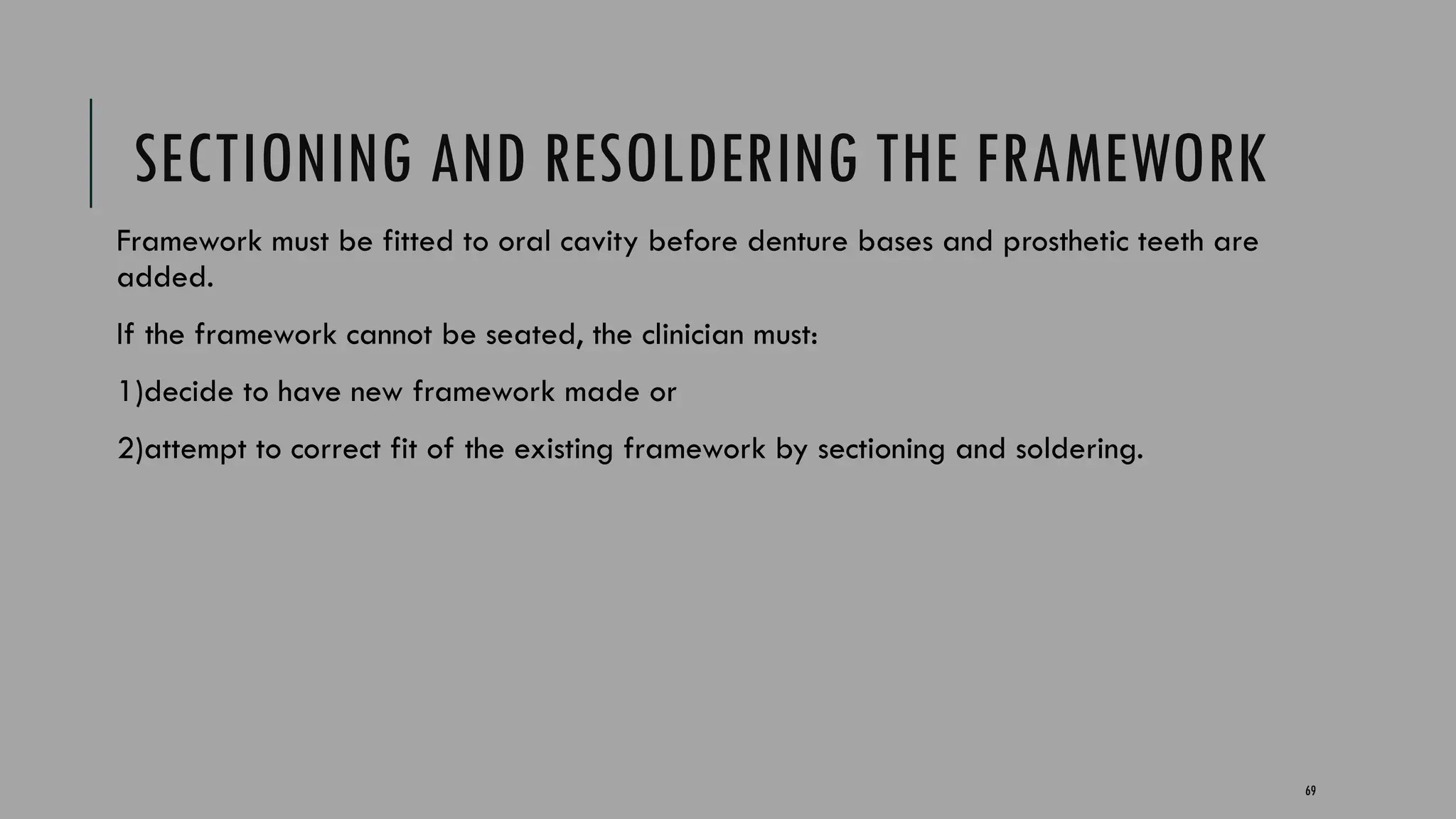 69
SECTIONING AND RESOLDERING THE FRAMEWORK
Framework must be fitted to oral cavity before denture bases and prosthetic teeth are
added.
If the framework cannot be seated, the clinician must:
1)decide to have new framework made or
2)attempt to correct fit of the existing framework by sectioning and soldering.
 