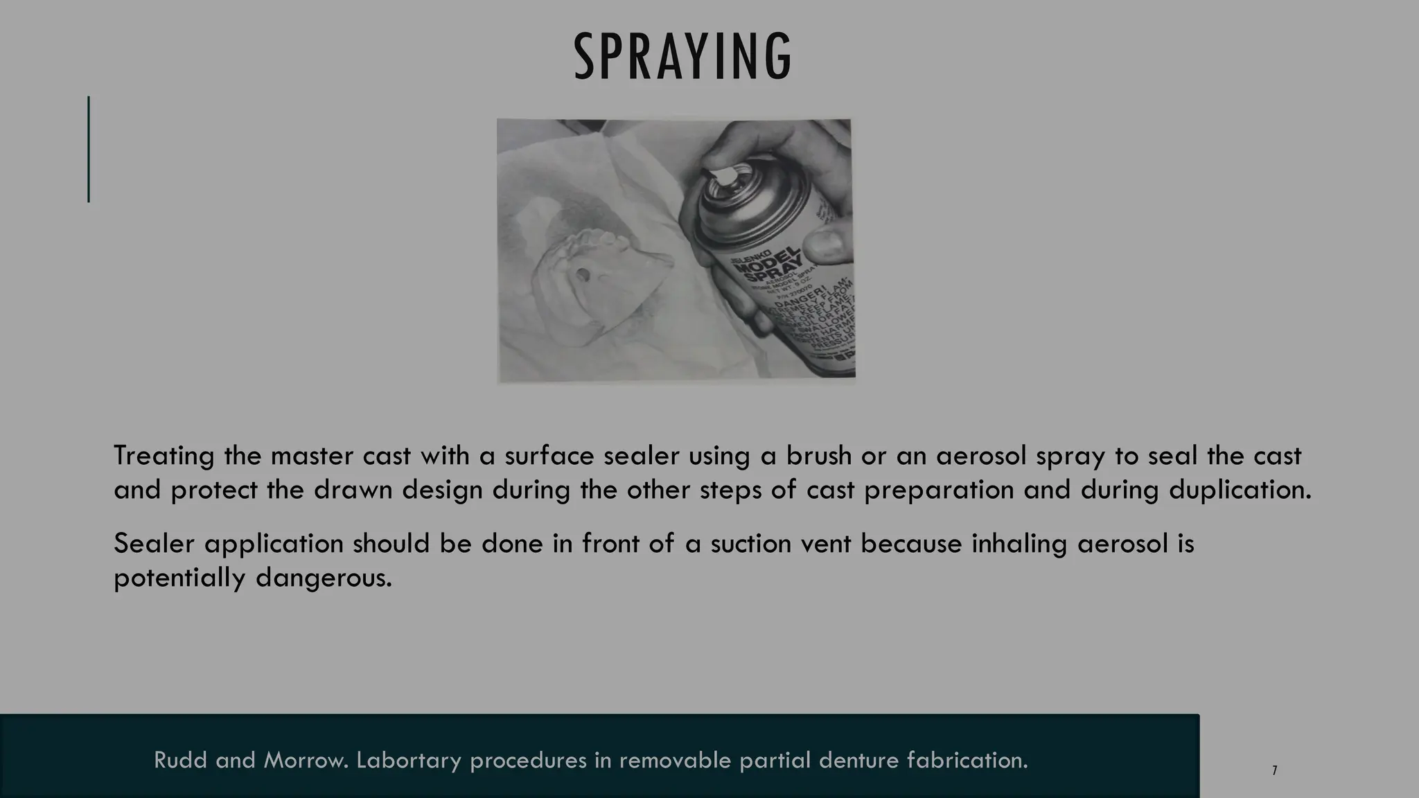 7
SPRAYING
Treating the master cast with a surface sealer using a brush or an aerosol spray to seal the cast
and protect the drawn design during the other steps of cast preparation and during duplication.
Sealer application should be done in front of a suction vent because inhaling aerosol is
potentially dangerous.
Rudd and Morrow. Labortary procedures in removable partial denture fabrication.
 