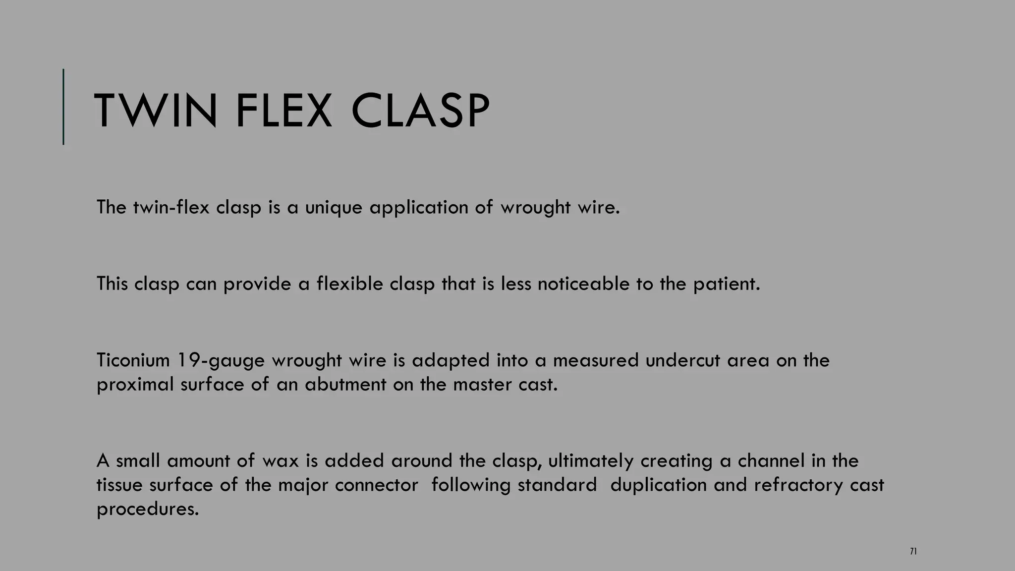 71
TWIN FLEX CLASP
The twin-flex clasp is a unique application of wrought wire.
This clasp can provide a flexible clasp that is less noticeable to the patient.
Ticonium 19-gauge wrought wire is adapted into a measured undercut area on the
proximal surface of an abutment on the master cast.
A small amount of wax is added around the clasp, ultimately creating a channel in the
tissue surface of the major connector following standard duplication and refractory cast
procedures.
 