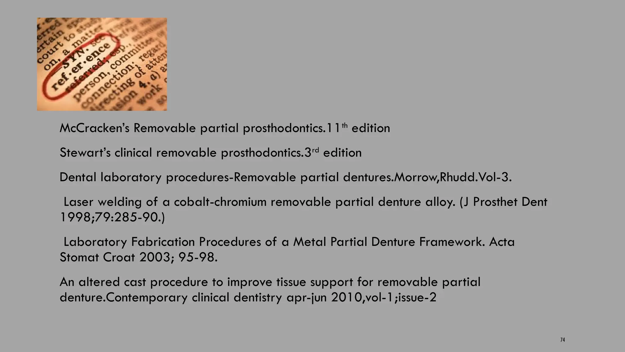 74
McCracken’s Removable partial prosthodontics.11th
edition
Stewart’s clinical removable prosthodontics.3rd
edition
Dental laboratory procedures-Removable partial dentures.Morrow,Rhudd.Vol-3.
Laser welding of a cobalt-chromium removable partial denture alloy. (J Prosthet Dent
1998;79:285-90.)
Laboratory Fabrication Procedures of a Metal Partial Denture Framework. Acta
Stomat Croat 2003; 95-98.
An altered cast procedure to improve tissue support for removable partial
denture.Contemporary clinical dentistry apr-jun 2010,vol-1;issue-2
 