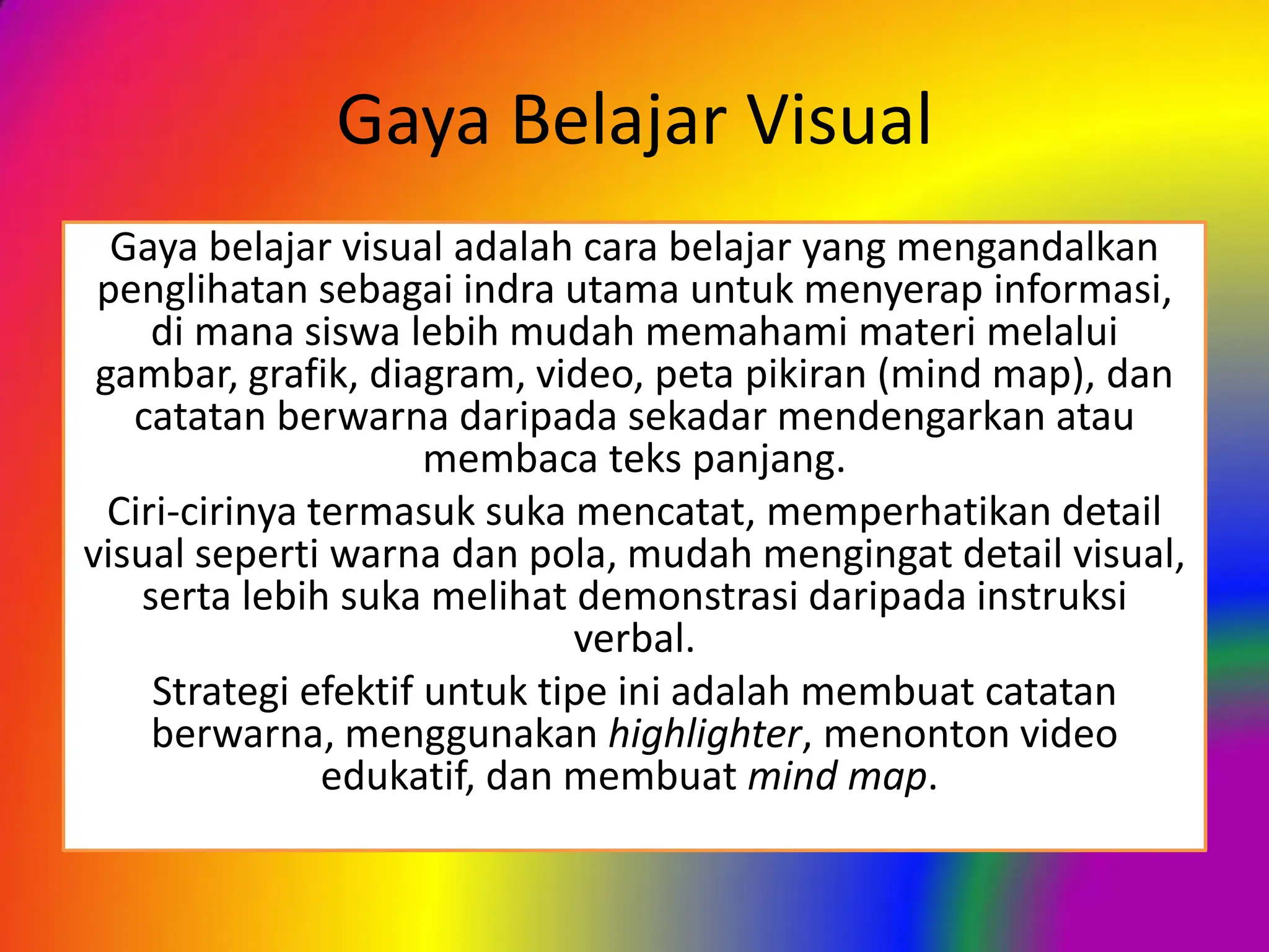 Gaya Belajar Visual
Gaya belajar visual adalah cara belajar yang mengandalkan
penglihatan sebagai indra utama untuk menyerap informasi,
di mana siswa lebih mudah memahami materi melalui
gambar, grafik, diagram, video, peta pikiran (mind map), dan
catatan berwarna daripada sekadar mendengarkan atau
membaca teks panjang.
Ciri-cirinya termasuk suka mencatat, memperhatikan detail
visual seperti warna dan pola, mudah mengingat detail visual,
serta lebih suka melihat demonstrasi daripada instruksi
verbal.
Strategi efektif untuk tipe ini adalah membuat catatan
berwarna, menggunakan highlighter, menonton video
edukatif, dan membuat mind map.
 