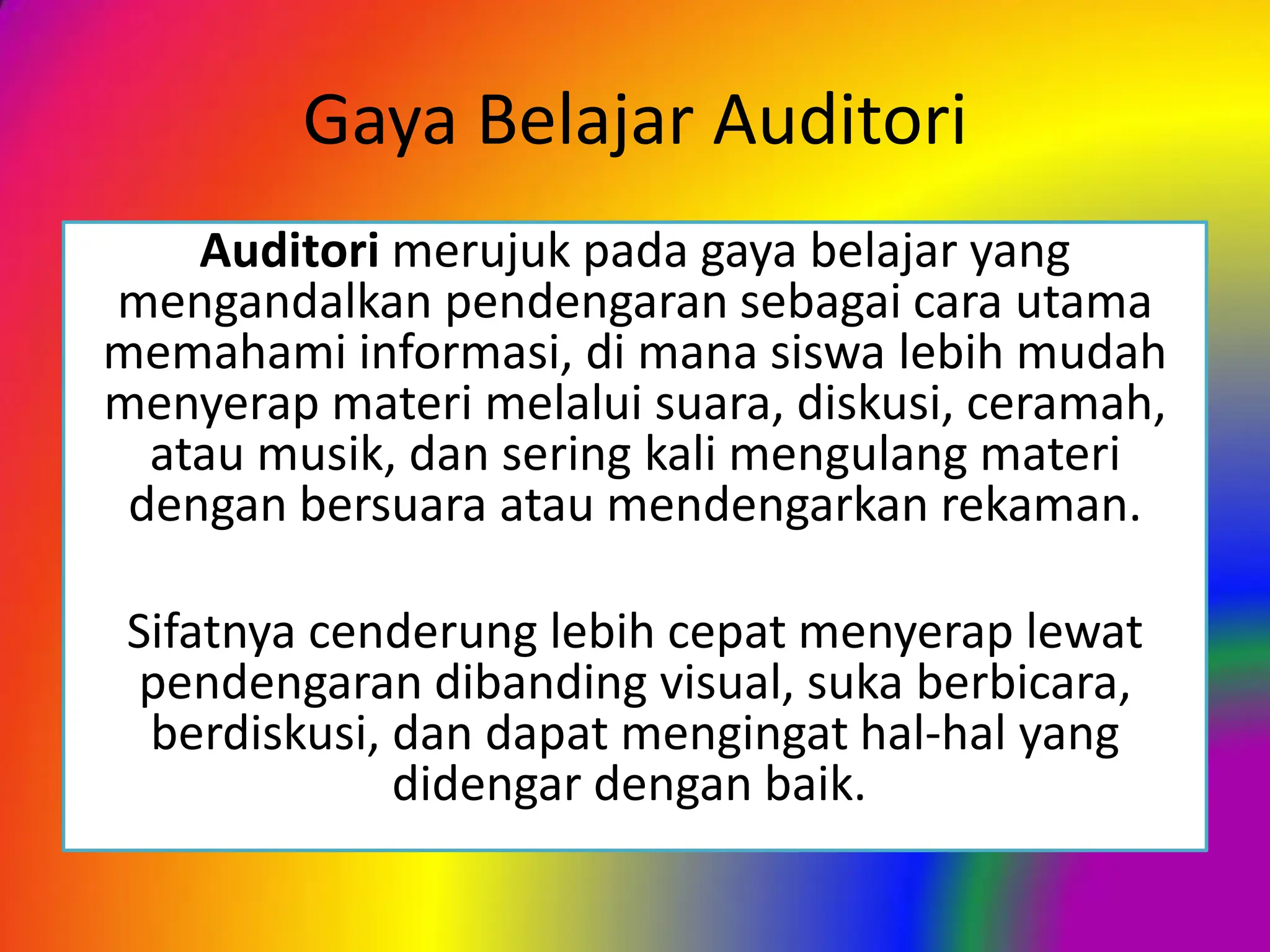 Gaya Belajar Auditori
Auditori merujuk pada gaya belajar yang
mengandalkan pendengaran sebagai cara utama
memahami informasi, di mana siswa lebih mudah
menyerap materi melalui suara, diskusi, ceramah,
atau musik, dan sering kali mengulang materi
dengan bersuara atau mendengarkan rekaman.
Sifatnya cenderung lebih cepat menyerap lewat
pendengaran dibanding visual, suka berbicara,
berdiskusi, dan dapat mengingat hal-hal yang
didengar dengan baik.
 