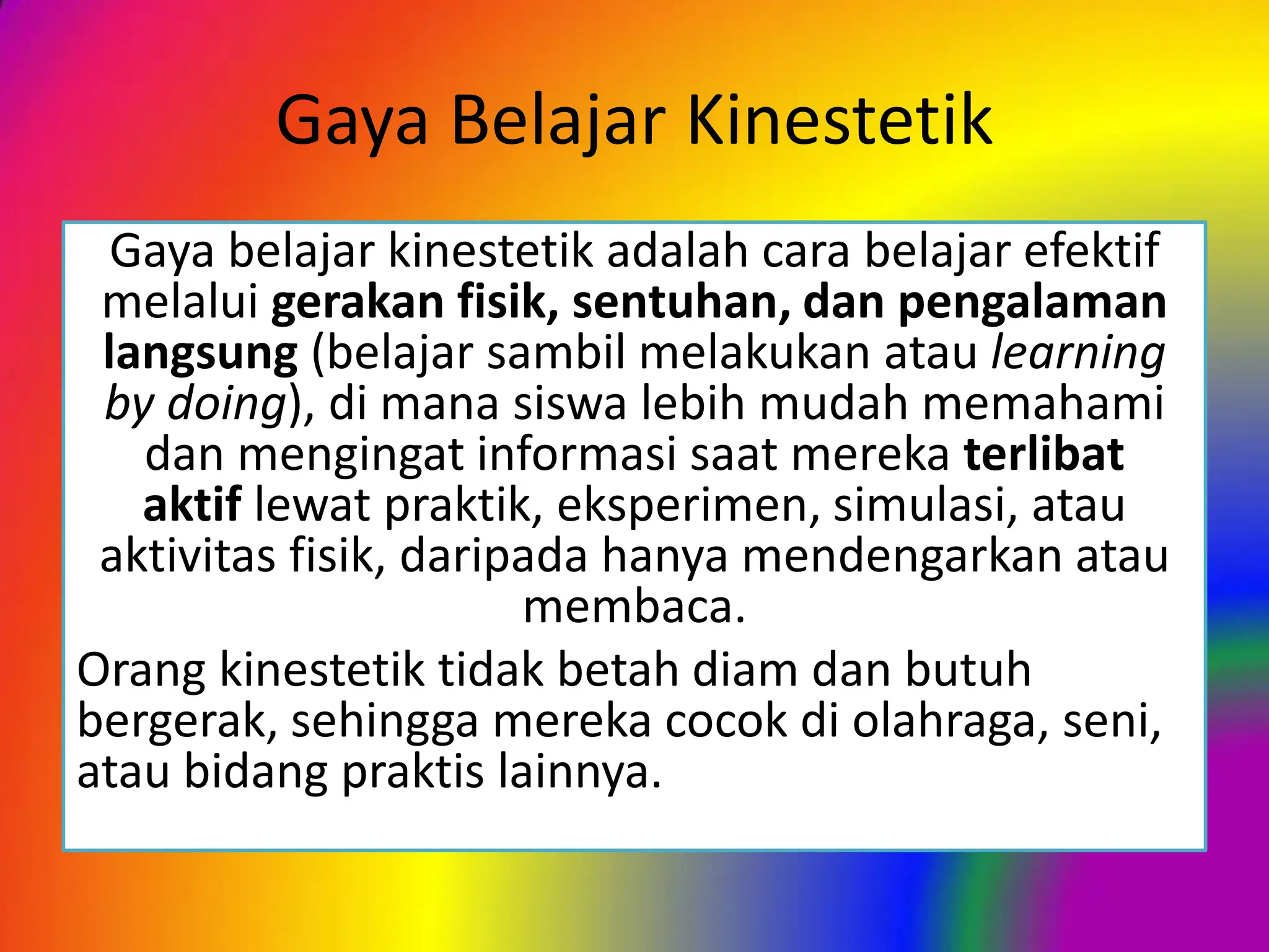 Gaya Belajar Kinestetik
Gaya belajar kinestetik adalah cara belajar efektif
melalui gerakan fisik, sentuhan, dan pengalaman
langsung (belajar sambil melakukan atau learning
by doing), di mana siswa lebih mudah memahami
dan mengingat informasi saat mereka terlibat
aktif lewat praktik, eksperimen, simulasi, atau
aktivitas fisik, daripada hanya mendengarkan atau
membaca.
Orang kinestetik tidak betah diam dan butuh
bergerak, sehingga mereka cocok di olahraga, seni,
atau bidang praktis lainnya.
 
