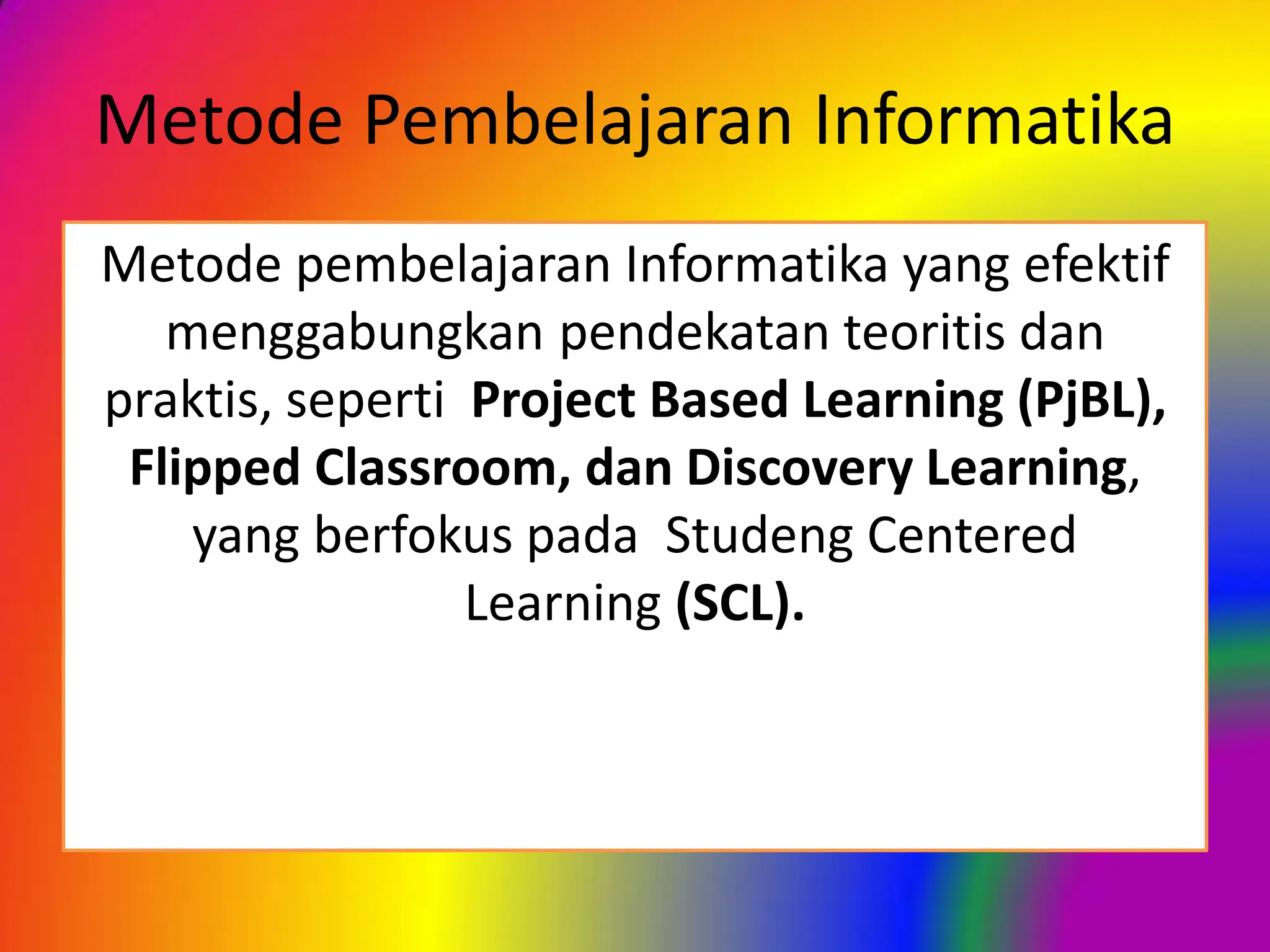 Metode Pembelajaran Informatika
Metode pembelajaran Informatika yang efektif
menggabungkan pendekatan teoritis dan
praktis, seperti Project Based Learning (PjBL),
Flipped Classroom, dan Discovery Learning,
yang berfokus pada Studeng Centered
Learning (SCL).
 