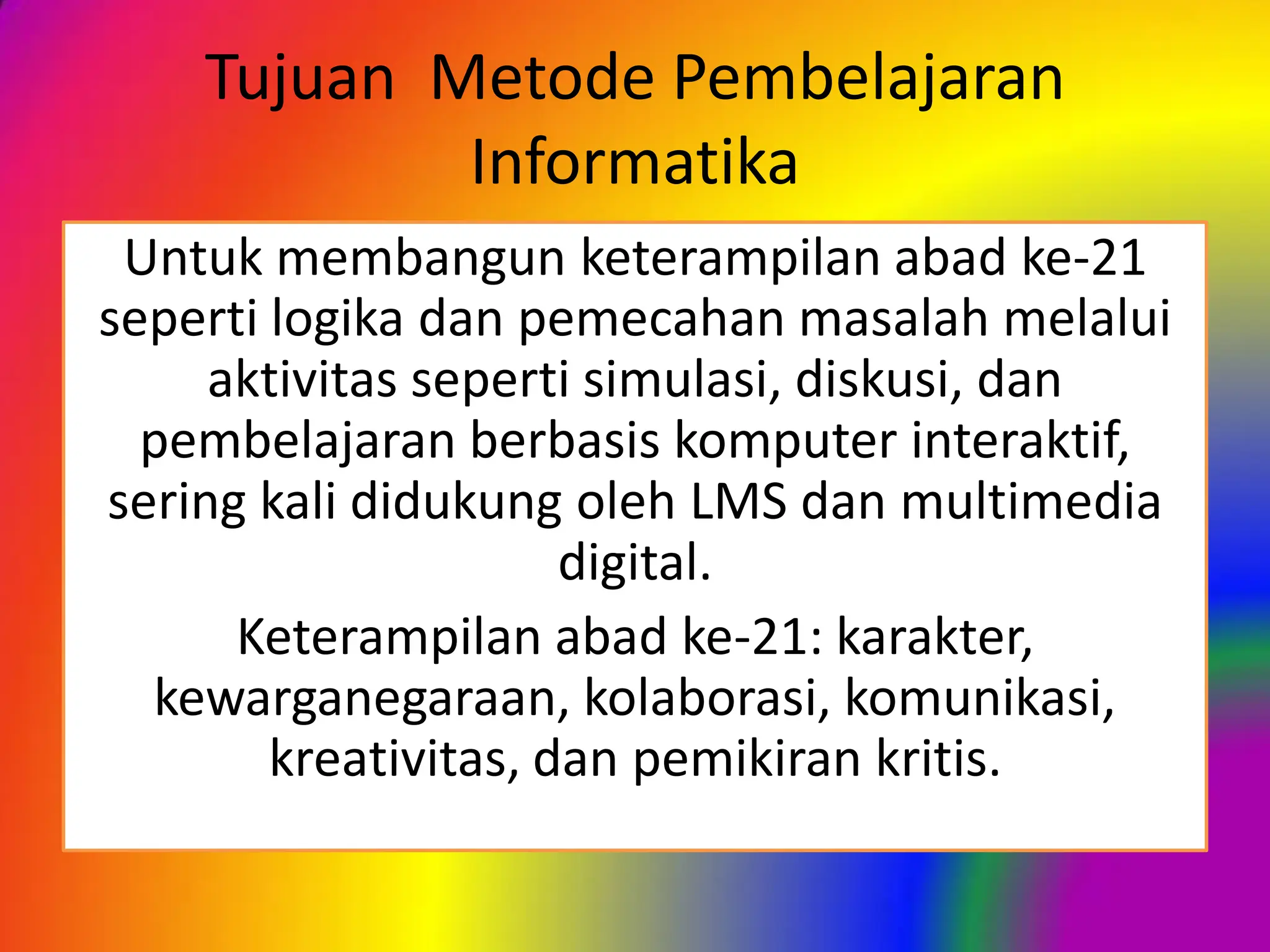 Tujuan Metode Pembelajaran
Informatika
Untuk membangun keterampilan abad ke-21
seperti logika dan pemecahan masalah melalui
aktivitas seperti simulasi, diskusi, dan
pembelajaran berbasis komputer interaktif,
sering kali didukung oleh LMS dan multimedia
digital.
Keterampilan abad ke-21: karakter,
kewarganegaraan, kolaborasi, komunikasi,
kreativitas, dan pemikiran kritis.
 