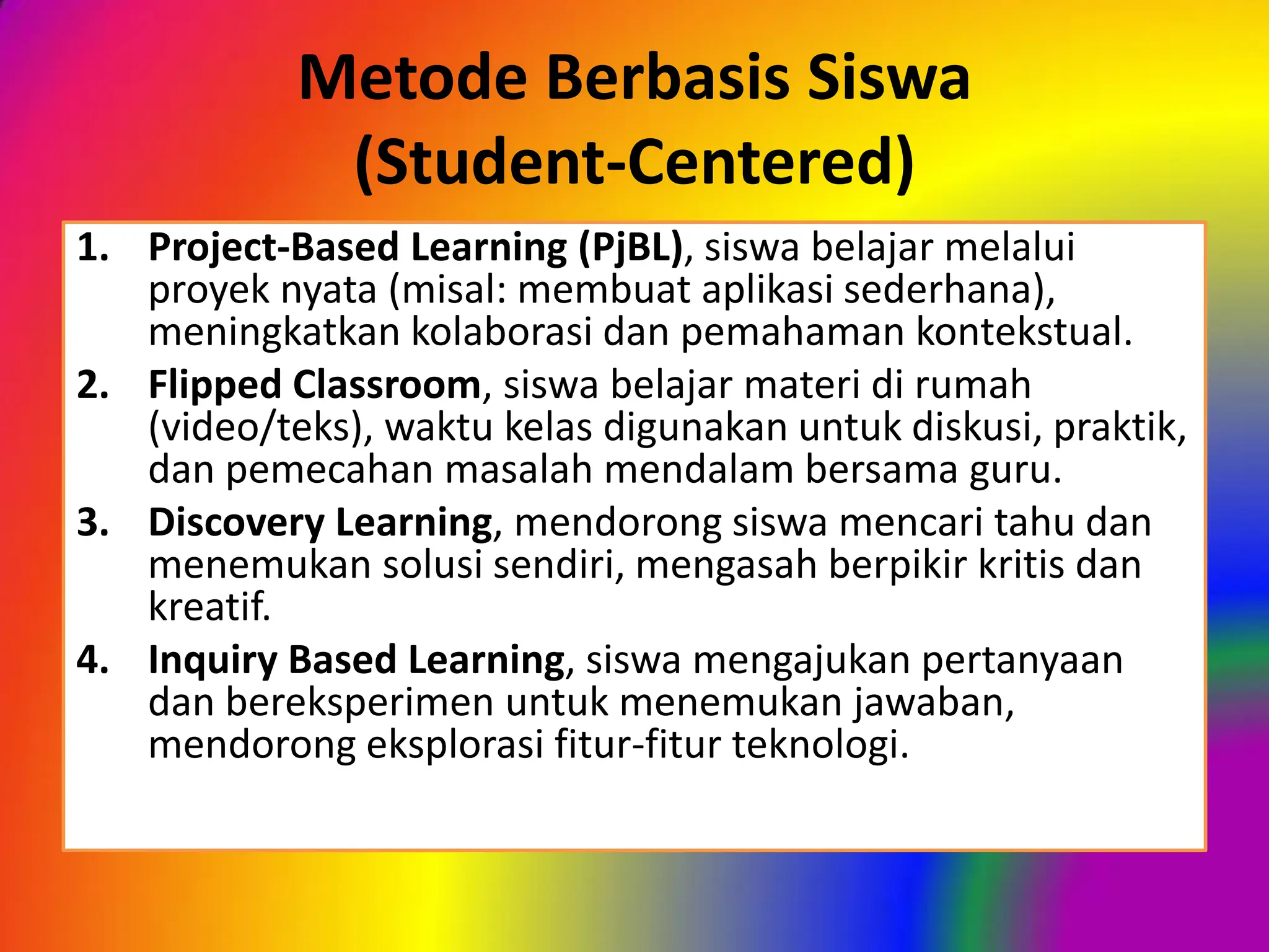 Metode Berbasis Siswa
(Student-Centered)
1. Project-Based Learning (PjBL), siswa belajar melalui
proyek nyata (misal: membuat aplikasi sederhana),
meningkatkan kolaborasi dan pemahaman kontekstual.
2. Flipped Classroom, siswa belajar materi di rumah
(video/teks), waktu kelas digunakan untuk diskusi, praktik,
dan pemecahan masalah mendalam bersama guru.
3. Discovery Learning, mendorong siswa mencari tahu dan
menemukan solusi sendiri, mengasah berpikir kritis dan
kreatif.
4. Inquiry Based Learning, siswa mengajukan pertanyaan
dan bereksperimen untuk menemukan jawaban,
mendorong eksplorasi fitur-fitur teknologi.
 