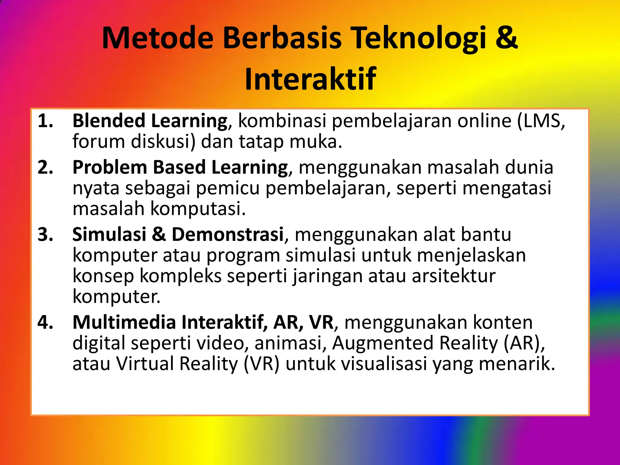 Metode Berbasis Teknologi &
Interaktif
1. Blended Learning, kombinasi pembelajaran online (LMS,
forum diskusi) dan tatap muka.
2. Problem Based Learning, menggunakan masalah dunia
nyata sebagai pemicu pembelajaran, seperti mengatasi
masalah komputasi.
3. Simulasi & Demonstrasi, menggunakan alat bantu
komputer atau program simulasi untuk menjelaskan
konsep kompleks seperti jaringan atau arsitektur
komputer.
4. Multimedia Interaktif, AR, VR, menggunakan konten
digital seperti video, animasi, Augmented Reality (AR),
atau Virtual Reality (VR) untuk visualisasi yang menarik.
 