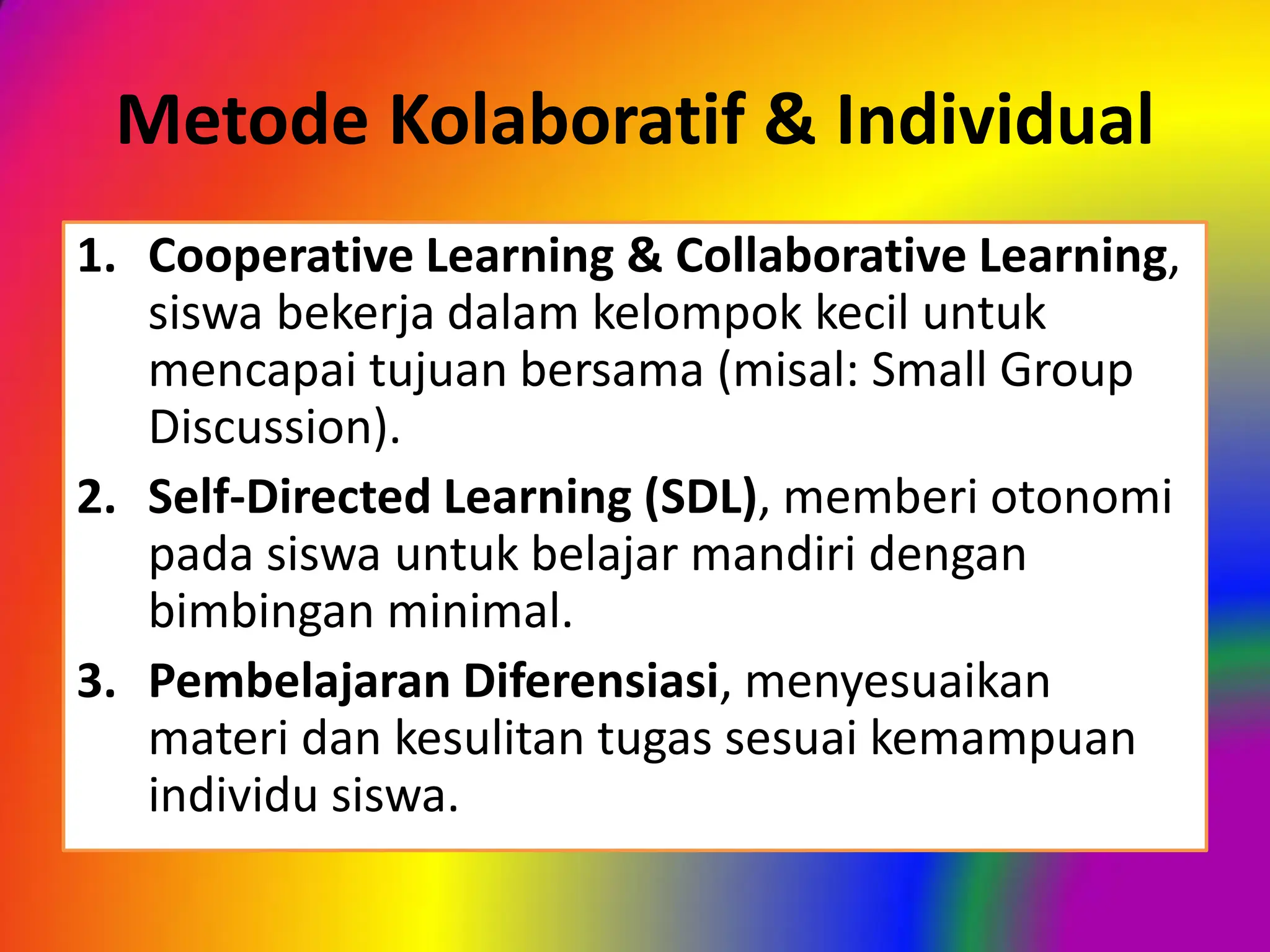 Metode Kolaboratif & Individual
1. Cooperative Learning & Collaborative Learning,
siswa bekerja dalam kelompok kecil untuk
mencapai tujuan bersama (misal: Small Group
Discussion).
2. Self-Directed Learning (SDL), memberi otonomi
pada siswa untuk belajar mandiri dengan
bimbingan minimal.
3. Pembelajaran Diferensiasi, menyesuaikan
materi dan kesulitan tugas sesuai kemampuan
individu siswa.
 