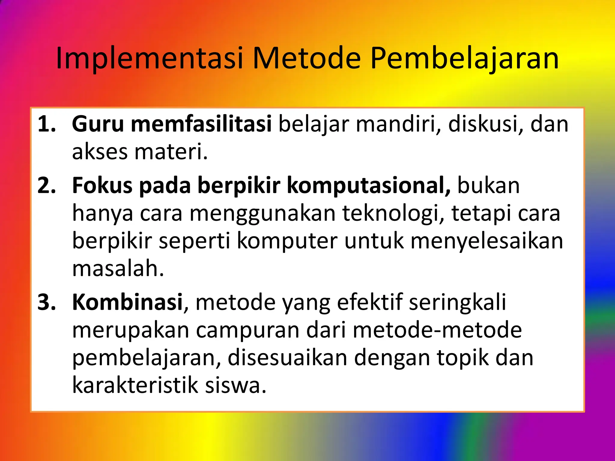 Implementasi Metode Pembelajaran
1. Guru memfasilitasi belajar mandiri, diskusi, dan
akses materi.
2. Fokus pada berpikir komputasional, bukan
hanya cara menggunakan teknologi, tetapi cara
berpikir seperti komputer untuk menyelesaikan
masalah.
3. Kombinasi, metode yang efektif seringkali
merupakan campuran dari metode-metode
pembelajaran, disesuaikan dengan topik dan
karakteristik siswa.
 