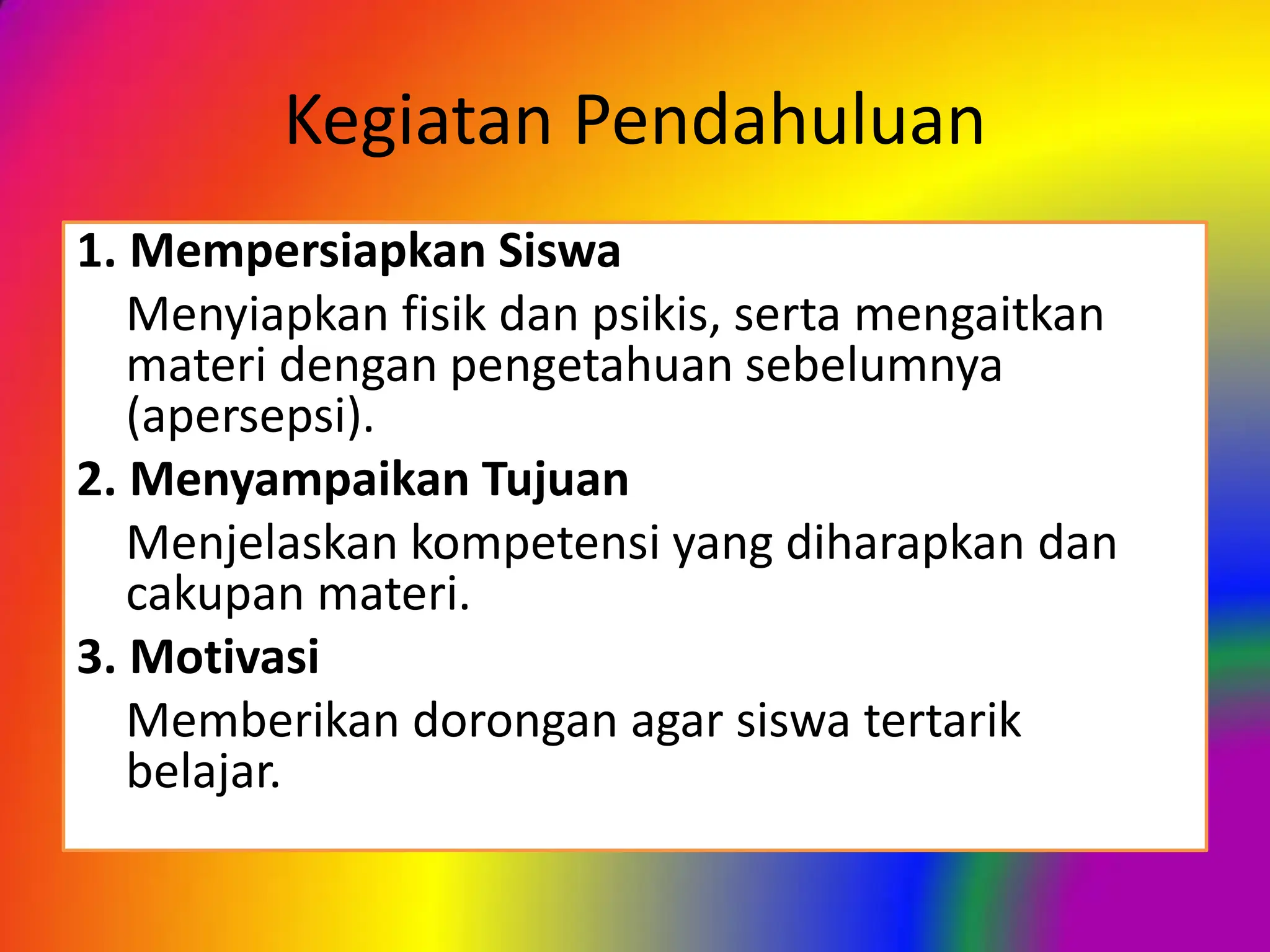 Kegiatan Pendahuluan
1. Mempersiapkan Siswa
Menyiapkan fisik dan psikis, serta mengaitkan
materi dengan pengetahuan sebelumnya
(apersepsi).
2. Menyampaikan Tujuan
Menjelaskan kompetensi yang diharapkan dan
cakupan materi.
3. Motivasi
Memberikan dorongan agar siswa tertarik
belajar.
 