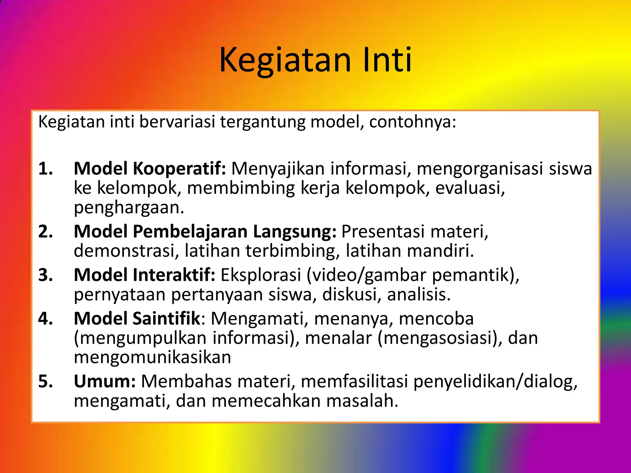 Kegiatan Inti
Kegiatan inti bervariasi tergantung model, contohnya:
1. Model Kooperatif: Menyajikan informasi, mengorganisasi siswa
ke kelompok, membimbing kerja kelompok, evaluasi,
penghargaan.
2. Model Pembelajaran Langsung: Presentasi materi,
demonstrasi, latihan terbimbing, latihan mandiri.
3. Model Interaktif: Eksplorasi (video/gambar pemantik),
pernyataan pertanyaan siswa, diskusi, analisis.
4. Model Saintifik: Mengamati, menanya, mencoba
(mengumpulkan informasi), menalar (mengasosiasi), dan
mengomunikasikan
5. Umum: Membahas materi, memfasilitasi penyelidikan/dialog,
mengamati, dan memecahkan masalah.
 