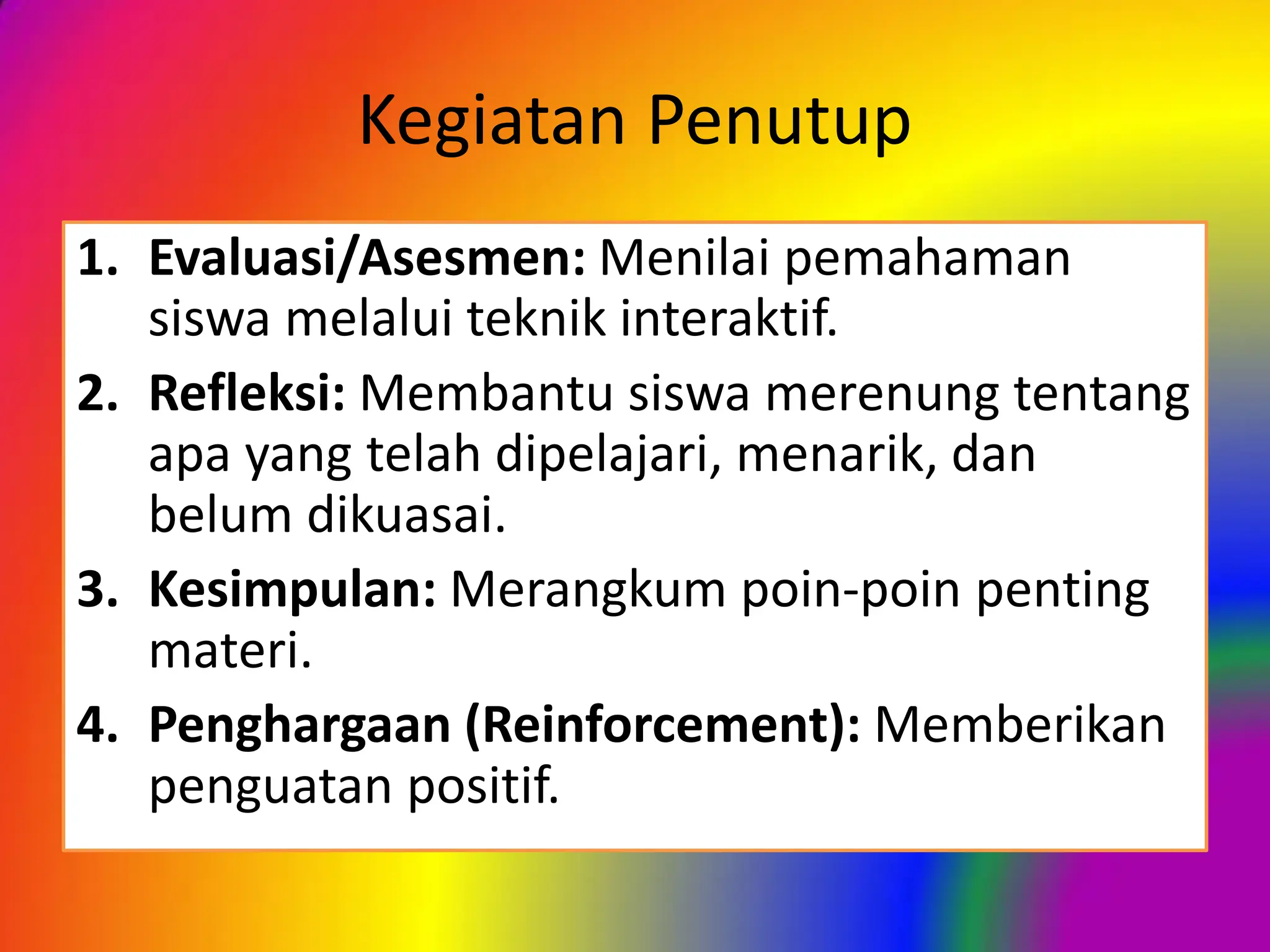 Kegiatan Penutup
1. Evaluasi/Asesmen: Menilai pemahaman
siswa melalui teknik interaktif.
2. Refleksi: Membantu siswa merenung tentang
apa yang telah dipelajari, menarik, dan
belum dikuasai.
3. Kesimpulan: Merangkum poin-poin penting
materi.
4. Penghargaan (Reinforcement): Memberikan
penguatan positif.
 