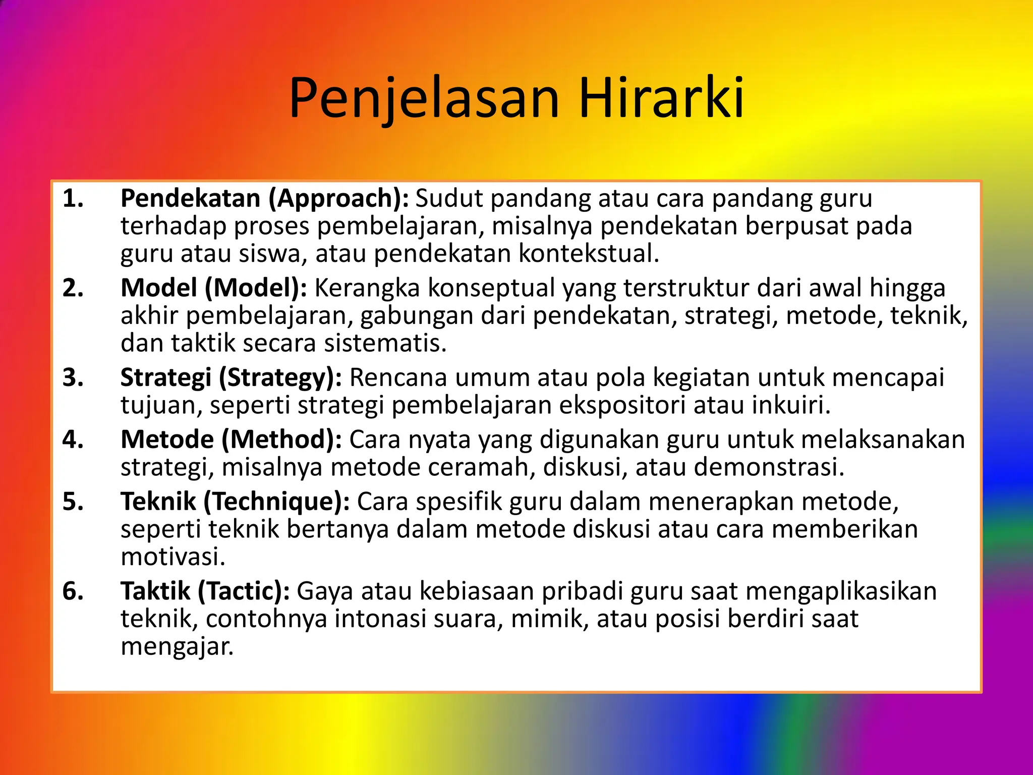 Penjelasan Hirarki
1. Pendekatan (Approach): Sudut pandang atau cara pandang guru
terhadap proses pembelajaran, misalnya pendekatan berpusat pada
guru atau siswa, atau pendekatan kontekstual.
2. Model (Model): Kerangka konseptual yang terstruktur dari awal hingga
akhir pembelajaran, gabungan dari pendekatan, strategi, metode, teknik,
dan taktik secara sistematis.
3. Strategi (Strategy): Rencana umum atau pola kegiatan untuk mencapai
tujuan, seperti strategi pembelajaran ekspositori atau inkuiri.
4. Metode (Method): Cara nyata yang digunakan guru untuk melaksanakan
strategi, misalnya metode ceramah, diskusi, atau demonstrasi.
5. Teknik (Technique): Cara spesifik guru dalam menerapkan metode,
seperti teknik bertanya dalam metode diskusi atau cara memberikan
motivasi.
6. Taktik (Tactic): Gaya atau kebiasaan pribadi guru saat mengaplikasikan
teknik, contohnya intonasi suara, mimik, atau posisi berdiri saat
mengajar.
 