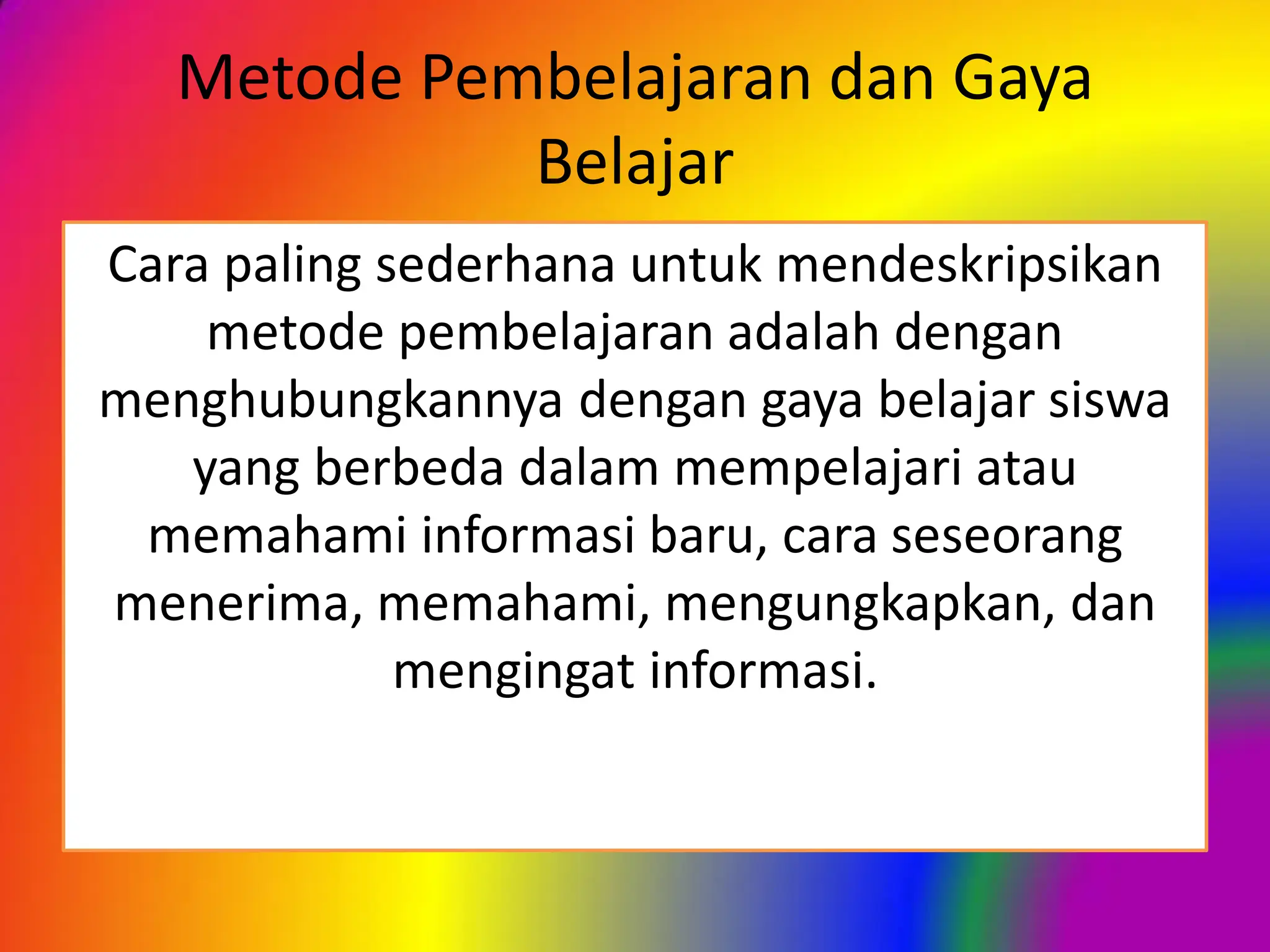 Metode Pembelajaran dan Gaya
Belajar
Cara paling sederhana untuk mendeskripsikan
metode pembelajaran adalah dengan
menghubungkannya dengan gaya belajar siswa
yang berbeda dalam mempelajari atau
memahami informasi baru, cara seseorang
menerima, memahami, mengungkapkan, dan
mengingat informasi.
 