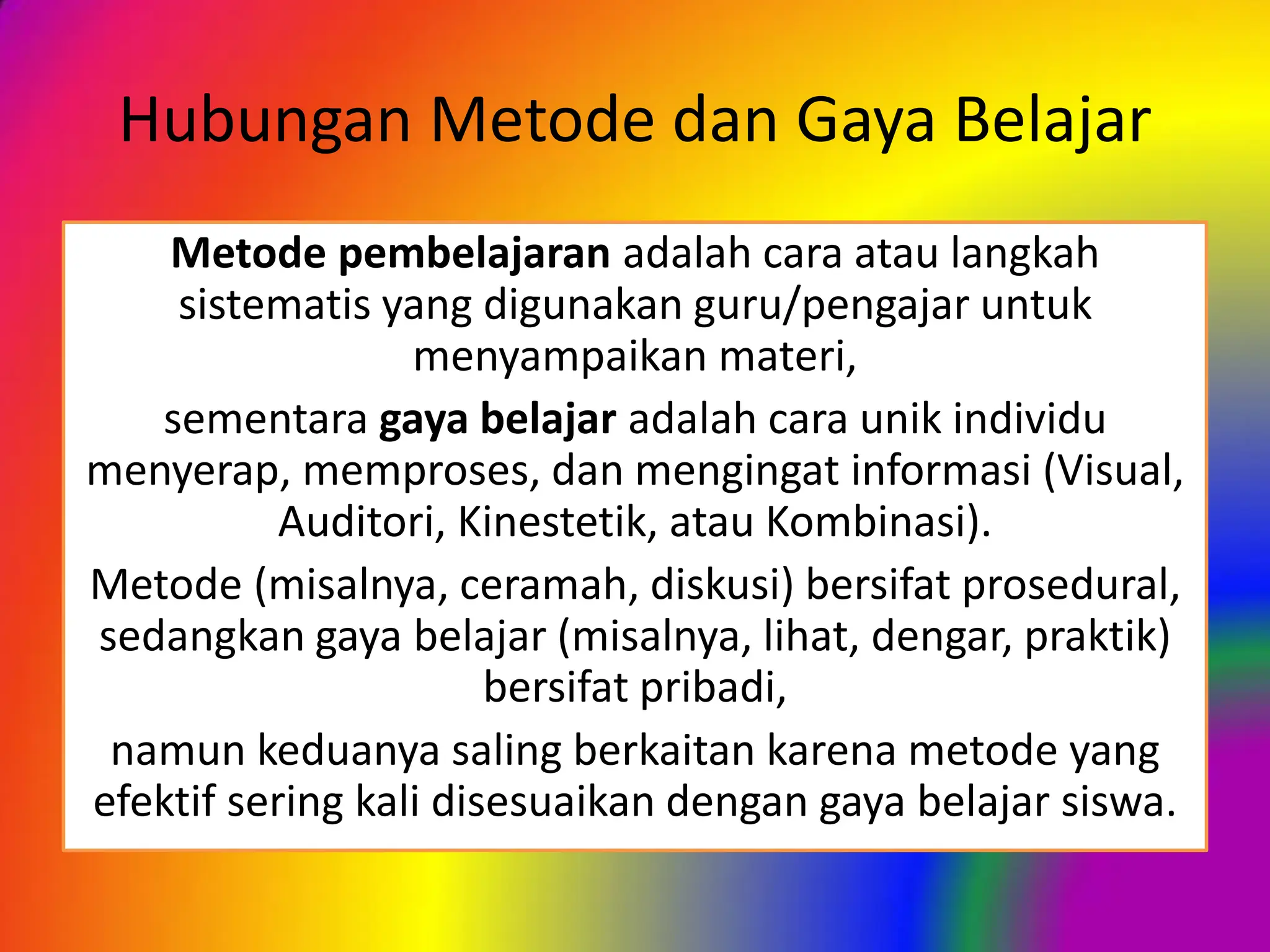 Hubungan Metode dan Gaya Belajar
Metode pembelajaran adalah cara atau langkah
sistematis yang digunakan guru/pengajar untuk
menyampaikan materi,
sementara gaya belajar adalah cara unik individu
menyerap, memproses, dan mengingat informasi (Visual,
Auditori, Kinestetik, atau Kombinasi).
Metode (misalnya, ceramah, diskusi) bersifat prosedural,
sedangkan gaya belajar (misalnya, lihat, dengar, praktik)
bersifat pribadi,
namun keduanya saling berkaitan karena metode yang
efektif sering kali disesuaikan dengan gaya belajar siswa.
 