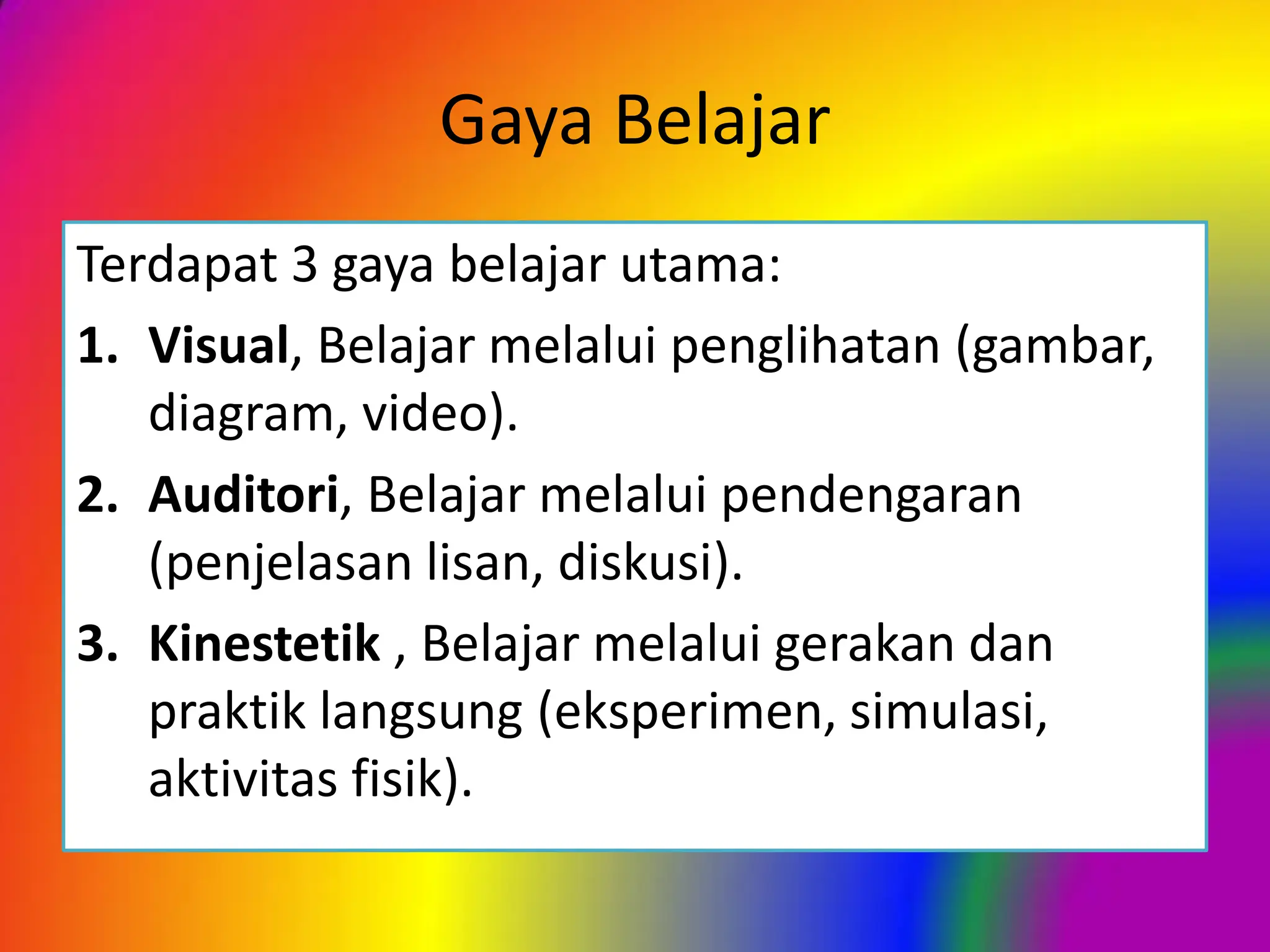 Gaya Belajar
Terdapat 3 gaya belajar utama:
1. Visual, Belajar melalui penglihatan (gambar,
diagram, video).
2. Auditori, Belajar melalui pendengaran
(penjelasan lisan, diskusi).
3. Kinestetik , Belajar melalui gerakan dan
praktik langsung (eksperimen, simulasi,
aktivitas fisik).
 