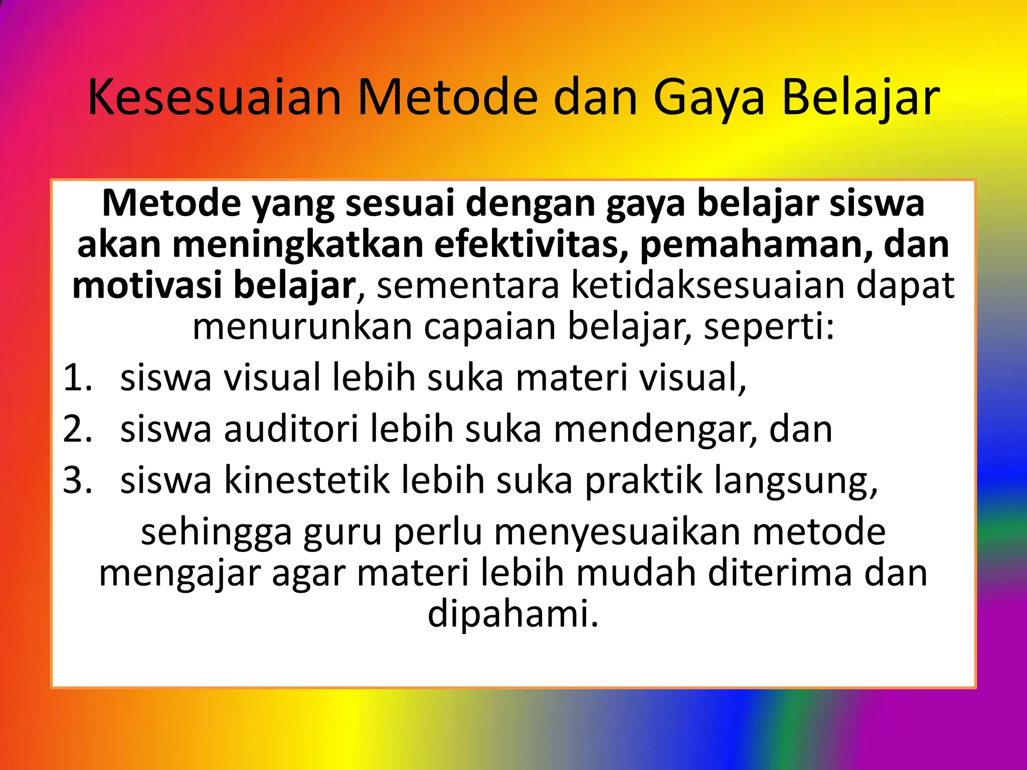 Kesesuaian Metode dan Gaya Belajar
Metode yang sesuai dengan gaya belajar siswa
akan meningkatkan efektivitas, pemahaman, dan
motivasi belajar, sementara ketidaksesuaian dapat
menurunkan capaian belajar, seperti:
1. siswa visual lebih suka materi visual,
2. siswa auditori lebih suka mendengar, dan
3. siswa kinestetik lebih suka praktik langsung,
sehingga guru perlu menyesuaikan metode
mengajar agar materi lebih mudah diterima dan
dipahami.
 