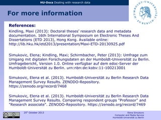 25th
October 2013 Elena Simukovic
Computer and Media Service
Humboldt-Universität zu Berlin
HU-Docs Dealing with research data
For more information
References:
Kindling, Maxi (2013): Doctoral theses’ research data and metadata
documentation. 16th International Symposium on Electronic Theses And
Dissertations (ETD 2013), Hong Kong. Available online:
http://lib.hku.hk/etd2013/presentation/Maxi-ETD-20130925.pdf
Simukovic, Elena; Kindling, Maxi; Schirmbacher, Peter (2013): Umfrage zum
Umgang mit digitalen Forschungsdaten an der Humboldt-Universität zu Berlin.
Umfragebericht, Version 1.0. Online verfügbar auf dem edoc-Server der
Humboldt-Universität zu Berlin. urn:nbn:de:kobv:11-100213001
Simukovic, Elena et al. (2013). Humboldt-Universität zu Berlin Research Data
Management Survey Results. ZENODO-Repository.
https://zenodo.org/record/7468
Simukovic, Elena et al. (2013). Humboldt-Universität zu Berlin Research Data
Management Survey Results. Comparing respondent groups "Professor" and
"Research associate". ZENODO-Repository. https://zenodo.org/record/7469
 