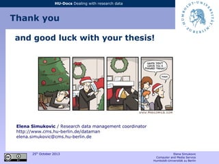 25th
October 2013 Elena Simukovic
Computer and Media Service
Humboldt-Universität zu Berlin
HU-Docs Dealing with research data
and good luck with your thesis!
Elena Simukovic / Research data management coordinator
http://www.cms.hu-berlin.de/dataman
elena.simukovic@cms.hu-berlin.de
Thank you
 