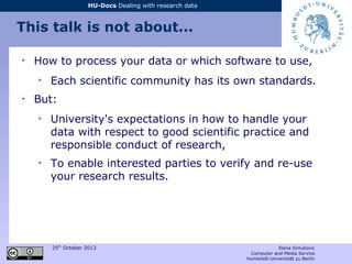 25th
October 2013 Elena Simukovic
Computer and Media Service
Humboldt-Universität zu Berlin
HU-Docs Dealing with research data
This talk is not about...
➢
How to process your data or which software to use,
➢
Each scientific community has its own standards.
➢
But:
➢
University's expectations in how to handle your
data with respect to good scientific practice and
responsible conduct of research,
➢
To enable interested parties to verify and re-use
your research results.
 