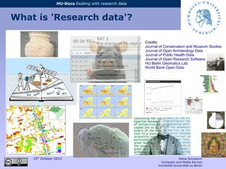 25th
October 2013 Elena Simukovic
Computer and Media Service
Humboldt-Universität zu Berlin
HU-Docs Dealing with research data
What is 'Research data'?
Credits:
Journal of Conservation and Museum Studies
Journal of Open Archaeology Data
Journal of Public Health Data
Journal of Open Research Software
HU Berlin Geomatics Lab
World Bank Open Data
 