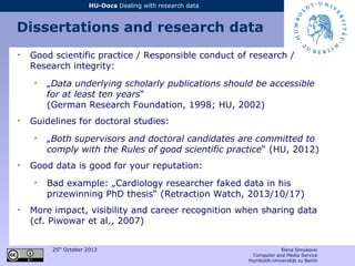 25th
October 2013 Elena Simukovic
Computer and Media Service
Humboldt-Universität zu Berlin
HU-Docs Dealing with research data
Dissertations and research data
➢
Good scientific practice / Responsible conduct of research /
Research integrity:
➢
„Data underlying scholarly publications should be accessible
for at least ten years“
(German Research Foundation, 1998; HU, 2002)
➢
Guidelines for doctoral studies:
➢
„Both supervisors and doctoral candidates are committed to
comply with the Rules of good scientific practice“ (HU, 2012)
➢
Good data is good for your reputation:
➢
Bad example: „Cardiology researcher faked data in his
prizewinning PhD thesis“ (Retraction Watch, 2013/10/17)
➢
More impact, visibility and career recognition when sharing data
(cf. Piwowar et al., 2007)
 