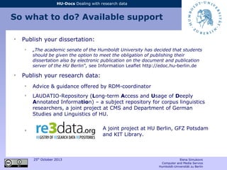 25th
October 2013 Elena Simukovic
Computer and Media Service
Humboldt-Universität zu Berlin
HU-Docs Dealing with research data
So what to do? Available support
➢
Publish your dissertation:
➢
„The academic senate of the Humboldt University has decided that students
should be given the option to meet the obligation of publishing their
dissertation also by electronic publication on the document and publication
server of the HU Berlin“, see Information Leaflet http://edoc.hu-berlin.de
➢
Publish your research data:
➢
Advice & guidance offered by RDM-coordinator
➢
LAUDATIO-Repository (Long-term Access and Usage of Deeply
Annotated Information) – a subject repository for corpus linguistics
researchers, a joint project at CMS and Department of German
Studies and Linguistics of HU.
➢ A joint project at HU Berlin, GFZ Potsdam
and KIT Library.
 