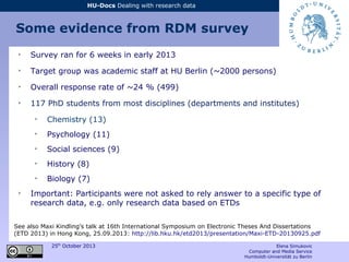 25th
October 2013 Elena Simukovic
Computer and Media Service
Humboldt-Universität zu Berlin
HU-Docs Dealing with research data
Some evidence from RDM survey
➢
Survey ran for 6 weeks in early 2013
➢
Target group was academic staff at HU Berlin (~2000 persons)
➢
Overall response rate of ~24 % (499)
➢
117 PhD students from most disciplines (departments and institutes)
➢
Chemistry (13)
➢
Psychology (11)
➢
Social sciences (9)
➢
History (8)
➢
Biology (7)
➢
Important: Participants were not asked to rely answer to a specific type of
research data, e.g. only research data based on ETDs
See also Maxi Kindling's talk at 16th International Symposium on Electronic Theses And Dissertations
(ETD 2013) in Hong Kong, 25.09.2013: http://lib.hku.hk/etd2013/presentation/Maxi-ETD-20130925.pdf
 