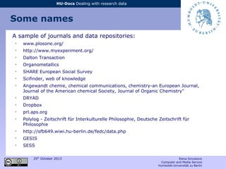 25th
October 2013 Elena Simukovic
Computer and Media Service
Humboldt-Universität zu Berlin
HU-Docs Dealing with research data
Some names
A sample of journals and data repositories:
➢
www.plosone.org/
➢
http://www.myexperiment.org/
➢
Dalton Transaction
➢
Organometallics
➢
SHARE European Social Survey
➢
Scifinder, web of knowledge
➢
Angewandt chemie, chemical communications, chemistry-an European Journal,
Journal of the American chemical Society, Journal of Organic Chemistry"
➢
DRYAD
➢
Dropbox
➢
prl.aps.org
➢
Polylog - Zeitschrift für Interkulturelle Philosophie, Deutsche Zeitschrift für
Philosophie
➢
http://sfb649.wiwi.hu-berlin.de/fedc/data.php
➢
GESIS
➢
SESS
 