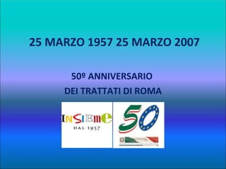   25 MARZO 1957 25 MARZO 2007 50º ANNIVERSARIO  DEI TRATTATI DI ROMA 