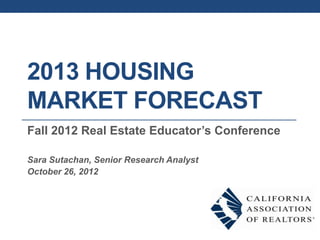 2013 HOUSING
MARKET FORECAST
Fall 2012 Real Estate Educator’s Conference

Sara Sutachan, Senior Research Analyst
October 26, 2012
 