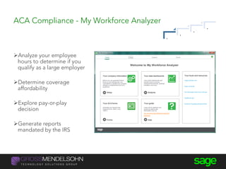 ACA Compliance - My Workforce Analyzer
Analyze your employee
hours to determine if you
qualify as a large employer
Determine coverage
affordability
Explore pay-or-play
decision
Generate reports
mandated by the IRS
.
.
.
.
 