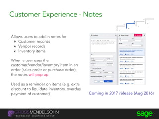 Customer Experience - Notes
Allows users to add in notes for
 Customer records
 Vendor records
 Inventory items
When a user uses the
customer/vendor/inventory item in an
order (sales order or purchase order),
the notes will pop up
Used as a reminder on items (e.g. extra
discount to liquidate inventory, overdue
payment of customer) Coming in 2017 release (Aug 2016)
.
.
.
.
 