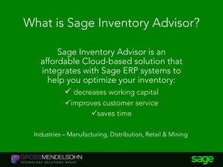 What is Sage Inventory Advisor?
Sage Inventory Advisor is an
affordable Cloud-based solution that
integrates with Sage ERP systems to
help you optimize your inventory:
 decreases working capital
improves customer service
saves time
Industries – Manufacturing, Distribution, Retail & Mining
 