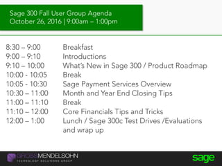 Sage 300 Fall User Group Agenda
October 26, 2016 | 9:00am – 1:00pm
8:30 – 9:00 Breakfast
9:00 – 9:10 Introductions
9:10 – 10:00 What’s New in Sage 300 / Product Roadmap
10:00 - 10:05 Break
10:05 - 10:30 Sage Payment Services Overview
10:30 – 11:00 Month and Year End Closing Tips
11:00 – 11:10 Break
11:10 – 12:00 Core Financials Tips and Tricks
12:00 – 1:00 Lunch / Sage 300c Test Drives /Evaluations
and wrap up
 