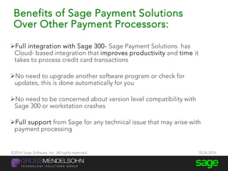 Benefits of Sage Payment Solutions
Over Other Payment Processors:
Full integration with Sage 300- Sage Payment Solutions has
Cloud- based integration that improves productivity and time it
takes to process credit card transactions
No need to upgrade another software program or check for
updates, this is done automatically for you
No need to be concerned about version level compatibility with
Sage 300 or workstation crashes
Full support from Sage for any technical issue that may arise with
payment processing
©2016 Sage Software, Inc. All rights reserved. 10.26.2016
 