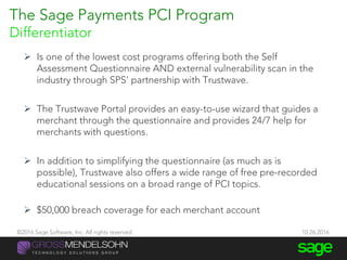 The Sage Payments PCI Program
Differentiator
 Is one of the lowest cost programs offering both the Self
Assessment Questionnaire AND external vulnerability scan in the
industry through SPS’ partnership with Trustwave.
 The Trustwave Portal provides an easy-to-use wizard that guides a
merchant through the questionnaire and provides 24/7 help for
merchants with questions.
 In addition to simplifying the questionnaire (as much as is
possible), Trustwave also offers a wide range of free pre-recorded
educational sessions on a broad range of PCI topics.
 $50,000 breach coverage for each merchant account
©2016 Sage Software, Inc. All rights reserved. 10.26.2016
 