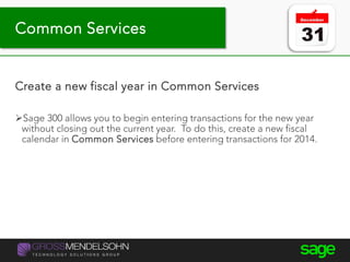 Tip #9 – Year-end processing
Create a new fiscal year in Common Services
Sage 300 allows you to begin entering transactions for the new year
without closing out the current year. To do this, create a new fiscal
calendar in Common Services before entering transactions for 2014.
Common Services
 
