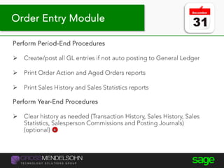 Year-end processing tips
Perform Period-End Procedures
 Create/post all GL entries if not auto posting to General Ledger
 Print Order Action and Aged Orders reports
 Print Sales History and Sales Statistics reports
Perform Year-End Procedures
 Clear history as needed (Transaction History, Sales History, Sales
Statistics, Salesperson Commissions and Posting Journals)
(optional)
Order Entry Module
 