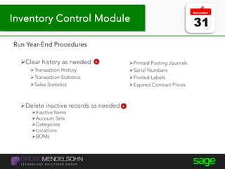 Year-end processing tips
Run Year-End Procedures
Clear history as needed
Transaction History
Transaction Statistics
Sales Statistics
Printed Posting Journals
Serial Numbers
Printed Labels
Expired Contract Prices
Delete inactive records as needed
Inactive Items
Account Sets
Categories
Locations
BOMs
Inventory Control Module
 