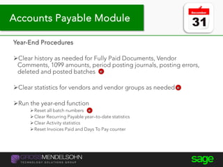 Year-end processing tips
Year-End Procedures
Clear history as needed for Fully Paid Documents, Vendor
Comments, 1099 amounts, period posting journals, posting errors,
deleted and posted batches
Clear statistics for vendors and vendor groups as needed
Run the year-end function
Reset all batch numbers
Clear Recurring Payable year–to-date statistics
Clear Activity statistics
Reset Invoices Paid and Days To Pay counter
Accounts Payable Module
 