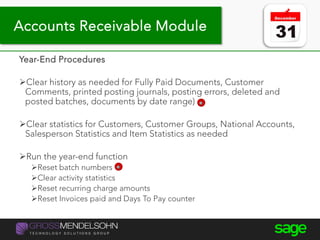 Year-end processing tips
Year-End Procedures
Clear history as needed for Fully Paid Documents, Customer
Comments, printed posting journals, posting errors, deleted and
posted batches, documents by date range)
Clear statistics for Customers, Customer Groups, National Accounts,
Salesperson Statistics and Item Statistics as needed
Run the year-end function
Reset batch numbers
Clear activity statistics
Reset recurring charge amounts
Reset Invoices paid and Days To Pay counter
Accounts Receivable Module
 