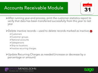 Year-end processing tips
After running year-end process, print the customer statistics report to
verify that data has been transferred successfully from this year to last
year
Delete inactive records – used to delete records marked as inactive
Customers
Customer groups
National accounts
Salespersons
Ship-to locations
Inactive recurring charges
Update Recurring Charges as needed (increase or decrease by a
percentage or amount)
Accounts Receivable Module
 