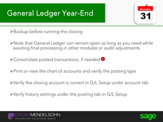 Backup before running the closing
Note that General Ledger can remain open as long as you need while
awaiting final processing in other modules or audit adjustments
Consolidate posted transactions, if needed
Print or view the chart of accounts and verify the posting type
Verify the closing account is correct in G/L Setup under account tab
Verify history settings under the posting tab in G/L Setup
General Ledger Year-End
 