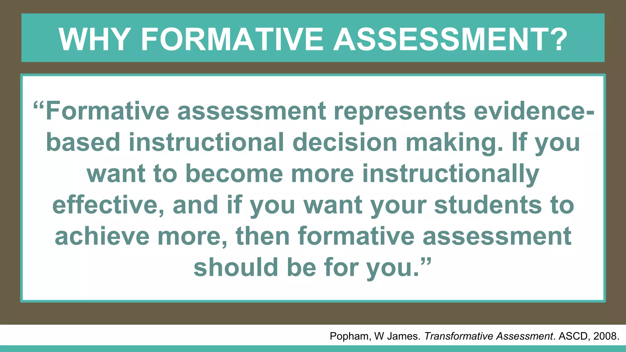 WHY FORMATIVE ASSESSMENT?
Popham, W James. Transformative Assessment. ASCD, 2008.
“Formative assessment represents evidence-
based instructional decision making. If you
want to become more instructionally
effective, and if you want your students to
achieve more, then formative assessment
should be for you.”
 