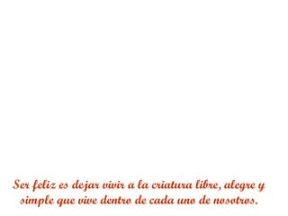 Ser feliz es dejar vivir a la criatura libre, alegre y
simple que vive dentro de cada uno de nosotros.
 