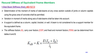 Flexural Stiffness of Equivalent Frame Members
1-Slab Beam Stiffness (Ksb): ACI 13.7.3
 Determination of the moment of inertia of slab-beams at any cross section outside of joints or column capitals
using the gross area of concrete shall be permitted.
 Variation in moment of inertia along axis of slab-beams shall be taken into account.
 A support is defined as a column, capital, bracket, or wall. A beam is not considered to be a support member for
the equivalent frame.
 The stiffness factors (K), carry over factors (COF) and fixed end moment factors (FEM) can be determined from
tables A and B.
241
 